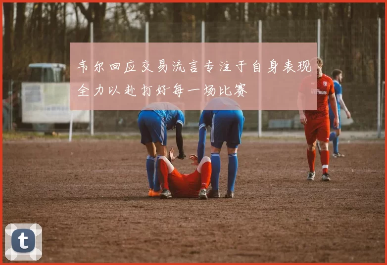 韦尔回应交易流言专注于自身表现全力以赴打好每一场比赛