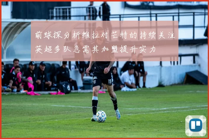 前球探分析维拉对芒特的持续关注英超多队急需其加盟提升实力