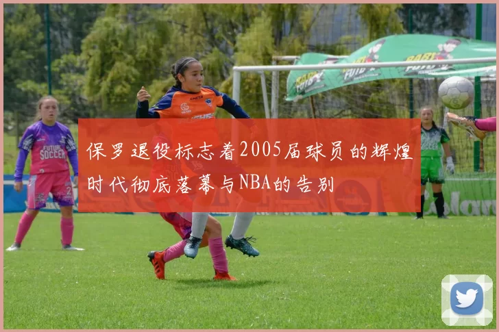 保罗退役标志着2005届球员的辉煌时代彻底落幕与NBA的告别