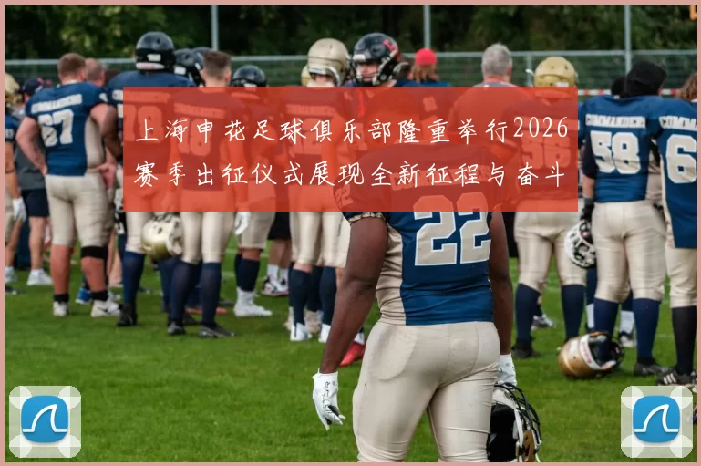 上海申花足球俱乐部隆重举行2026赛季出征仪式展现全新征程与奋斗目标
