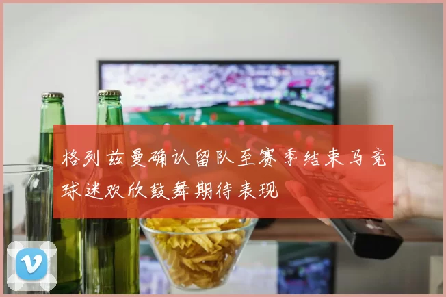 格列兹曼确认留队至赛季结束马竞球迷欢欣鼓舞期待表现