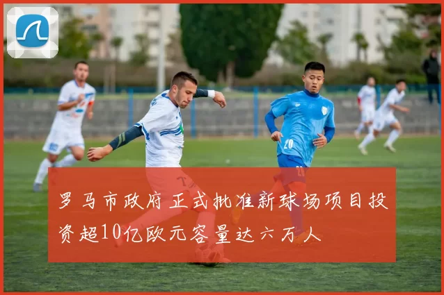 罗马市政府正式批准新球场项目投资超10亿欧元容量达六万人