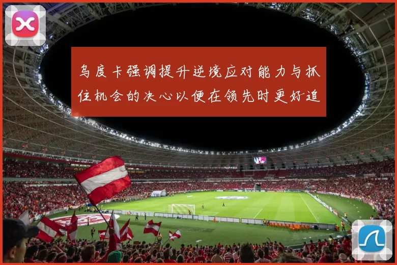 乌度卡强调提升逆境应对能力与抓住机会的决心以便在领先时更好追击对手