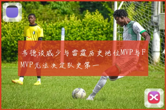 韦德谈威少与雷霆历史地位MVP与FMVP无法决定队史第一