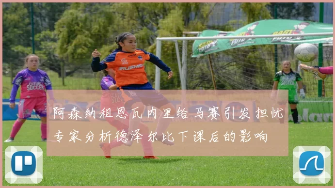 阿森纳租恩瓦内里给马赛引发担忧专家分析德泽尔比下课后的影响
