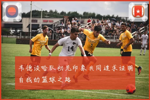 韦德谈哈队初见印象共同追求证明自我的篮球之路