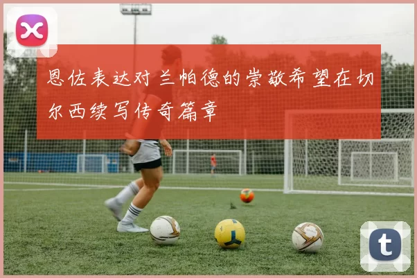 恩佐表达对兰帕德的崇敬希望在切尔西续写传奇篇章