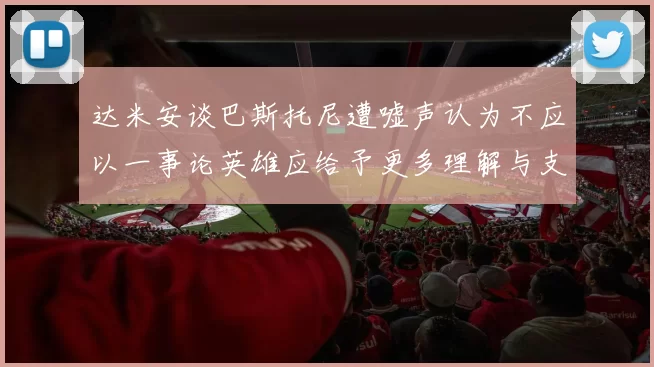 达米安谈巴斯托尼遭嘘声认为不应以一事论英雄应给予更多理解与支持