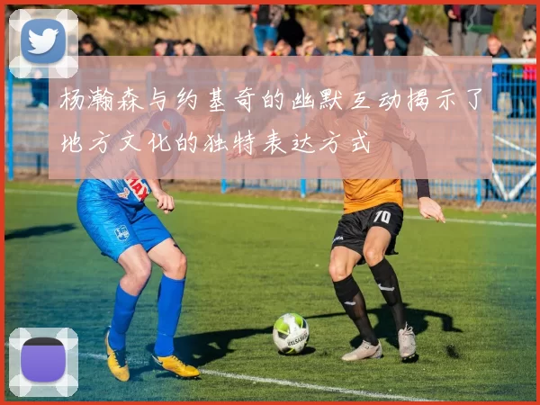 杨瀚森与约基奇的幽默互动揭示了地方文化的独特表达方式