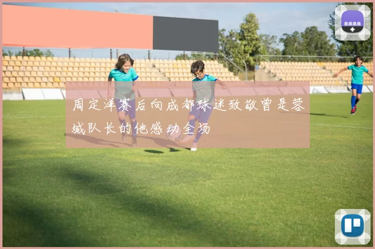 周定洋赛后向成都球迷致敬曾是蓉城队长的他感动全场