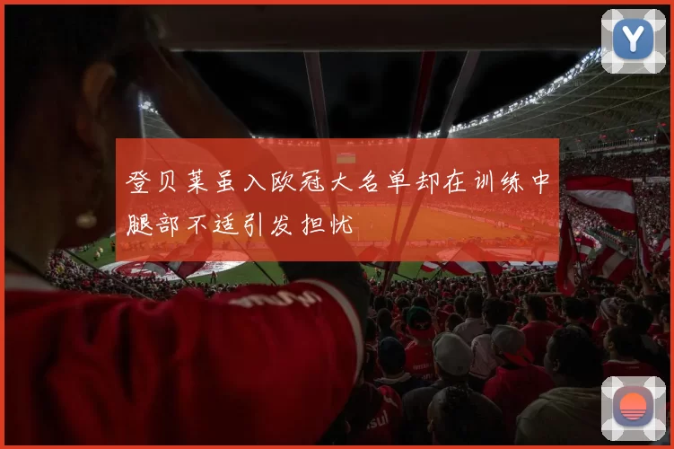 登贝莱虽入欧冠大名单却在训练中腿部不适引发担忧
