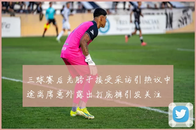 三球赛后光膀子接受采访引热议中途离席意外露出打底裤引发关注