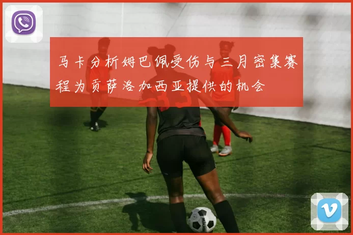 马卡分析姆巴佩受伤与三月密集赛程为贡萨洛加西亚提供的机会