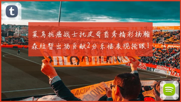 菜鸟抗癌战士托皮奇首秀精彩杨瀚森短暂出场贡献2分乐福表现抢眼14分钟斩获11分2助
