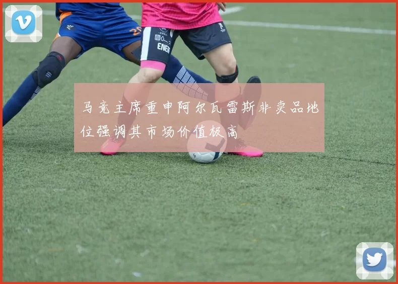 马竞主席重申阿尔瓦雷斯非卖品地位强调其市场价值极高
