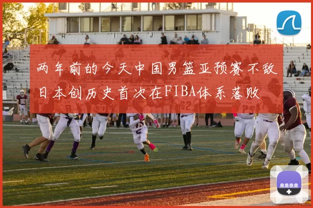 两年前的今天中国男篮亚预赛不敌日本创历史首次在FIBA体系落败