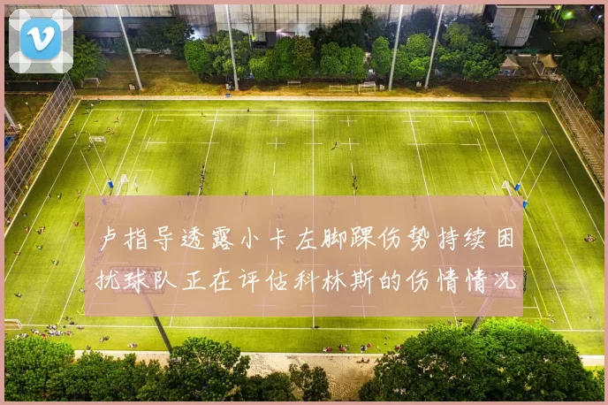 卢指导透露小卡左脚踝伤势持续困扰球队正在评估科林斯的伤情情况