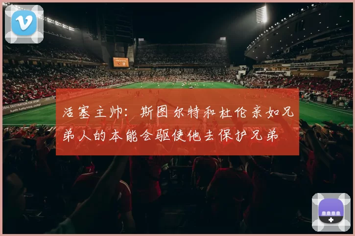 活塞主帅：斯图尔特和杜伦亲如兄弟人的本能会驱使他去保护兄弟