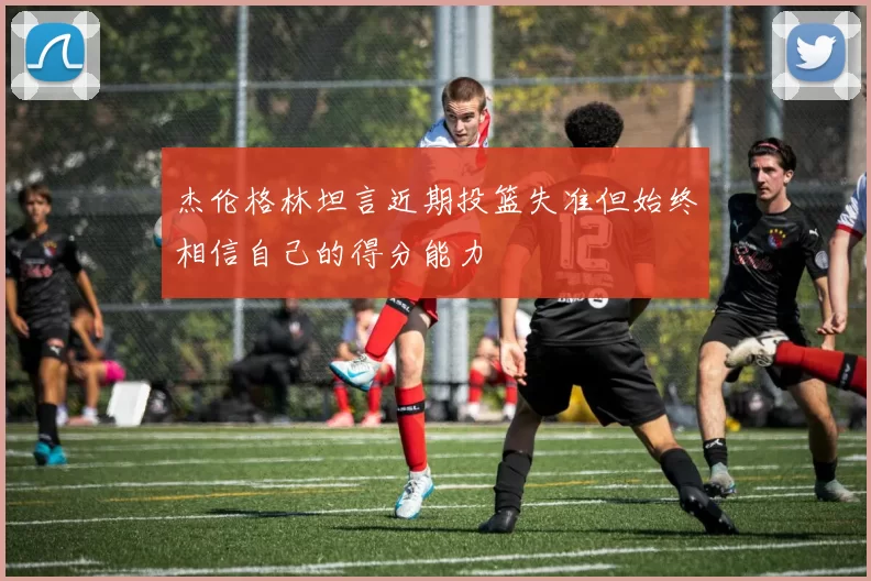 杰伦格林坦言近期投篮失准但始终相信自己的得分能力