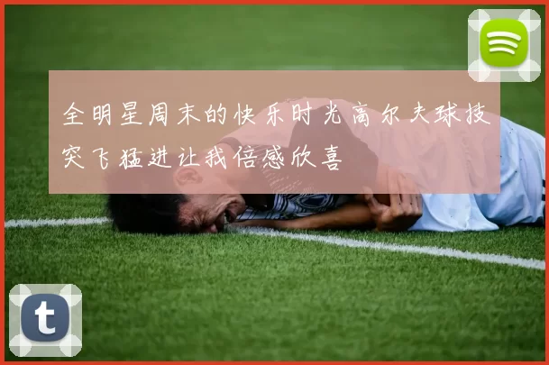 全明星周末的快乐时光高尔夫球技突飞猛进让我倍感欣喜