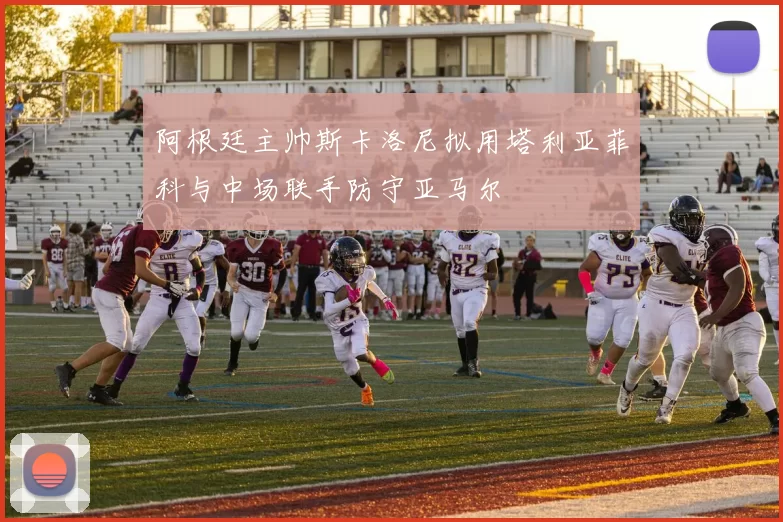 阿根廷主帅斯卡洛尼拟用塔利亚菲科与中场联手防守亚马尔
