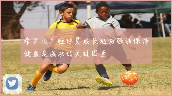 希罗谈年轻球员成长经历强调保持健康是成功的关键因素