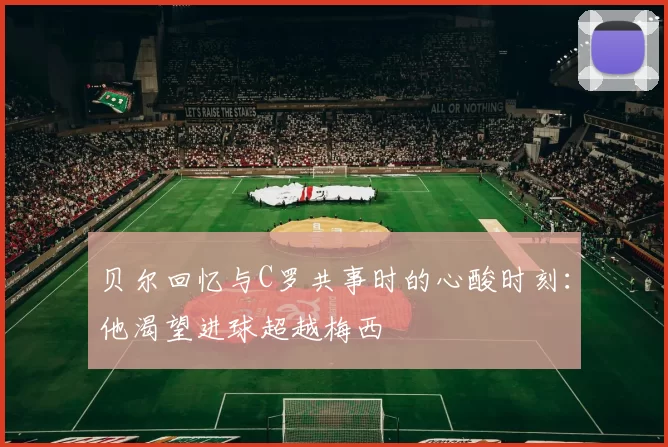 贝尔回忆与C罗共事时的心酸时刻：他渴望进球超越梅西
